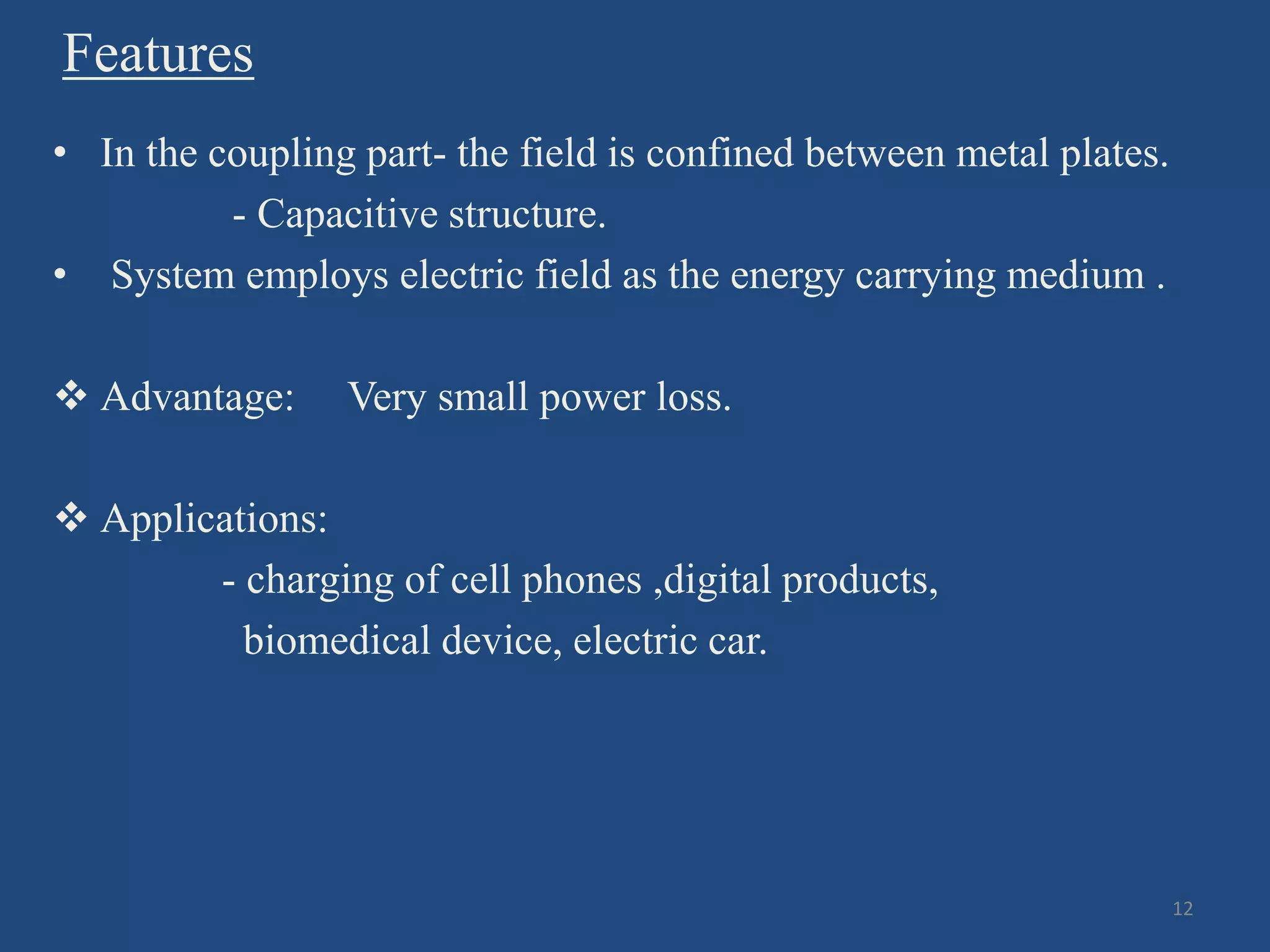 Features
• In the coupling part- the field is confined between metal plates.
- Capacitive structure.
• System employs electric field as the energy carrying medium .
 Advantage: Very small power loss.
 Applications:
- charging of cell phones ,digital products,
biomedical device, electric car.
12
 