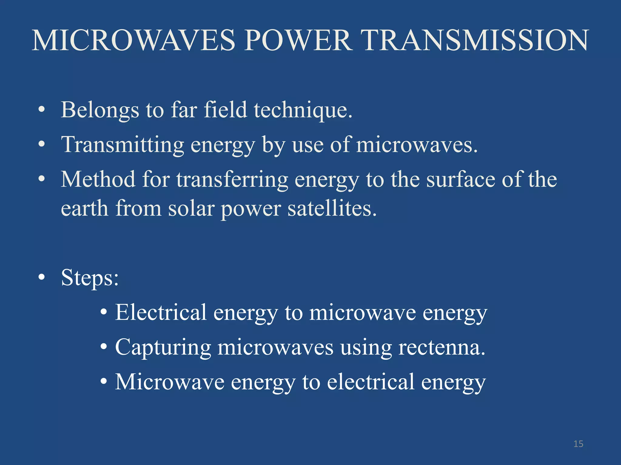 MICROWAVES POWER TRANSMISSION
• Belongs to far field technique.
• Transmitting energy by use of microwaves.
• Method for transferring energy to the surface of the
earth from solar power satellites.
• Steps:
• Electrical energy to microwave energy
• Capturing microwaves using rectenna.
• Microwave energy to electrical energy
15
 