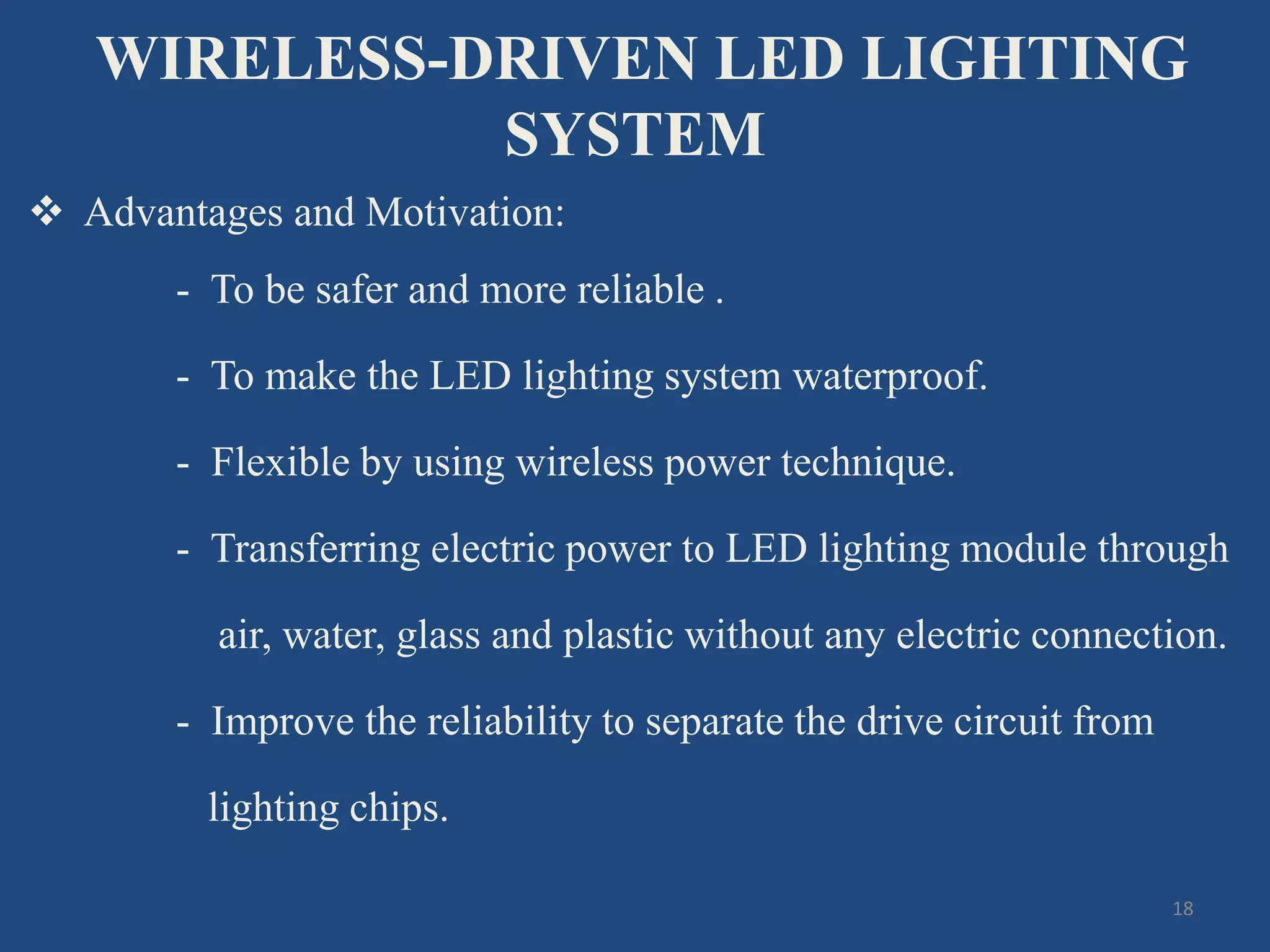 WIRELESS-DRIVEN LED LIGHTING
SYSTEM
 Advantages and Motivation:
- To be safer and more reliable .
- To make the LED lighting system waterproof.
- Flexible by using wireless power technique.
- Transferring electric power to LED lighting module through
air, water, glass and plastic without any electric connection.
- Improve the reliability to separate the drive circuit from
lighting chips.
18
 