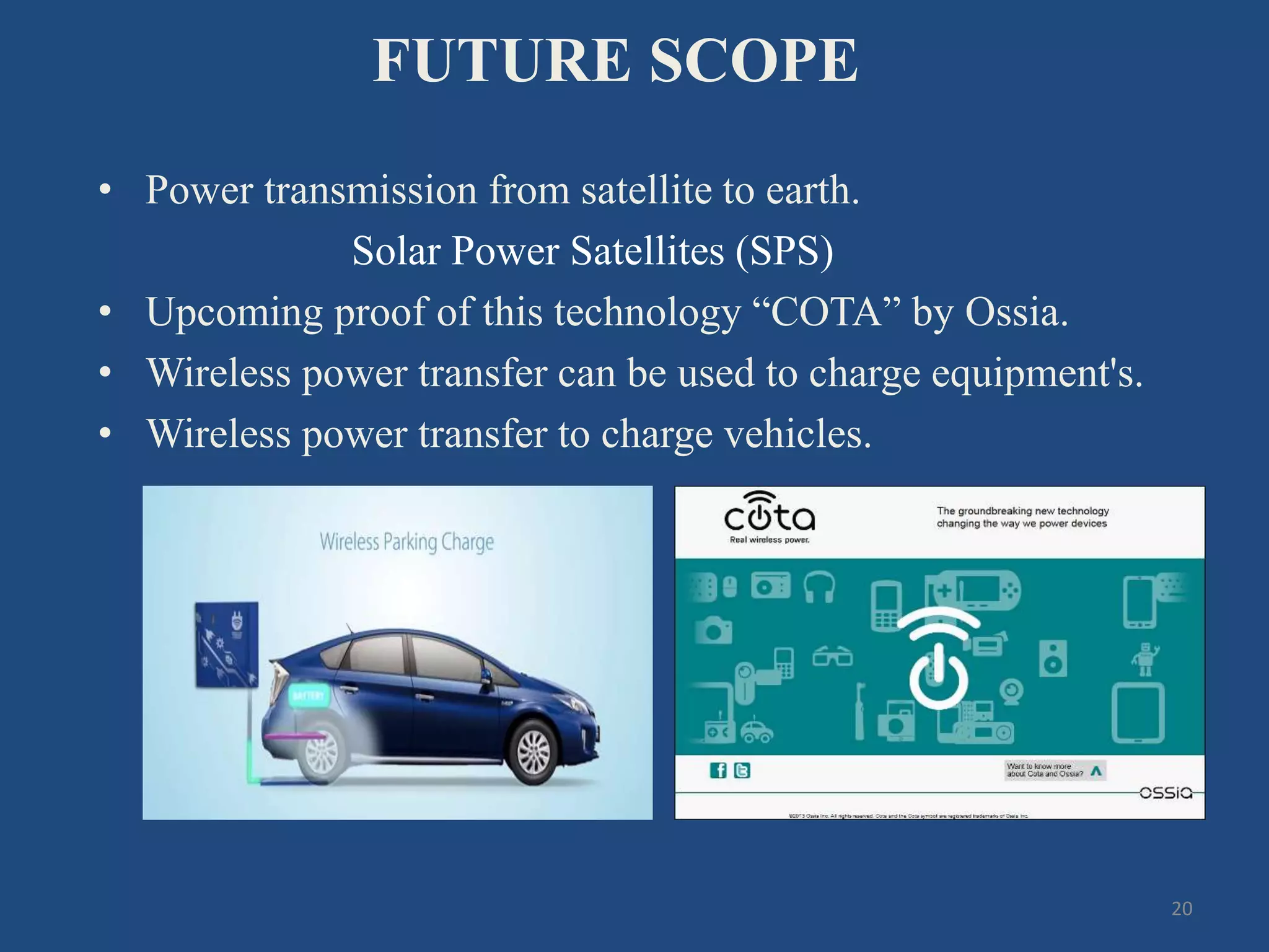 FUTURE SCOPE
• Power transmission from satellite to earth.
Solar Power Satellites (SPS)
• Upcoming proof of this technology “COTA” by Ossia.
• Wireless power transfer can be used to charge equipment's.
• Wireless power transfer to charge vehicles.
20
 