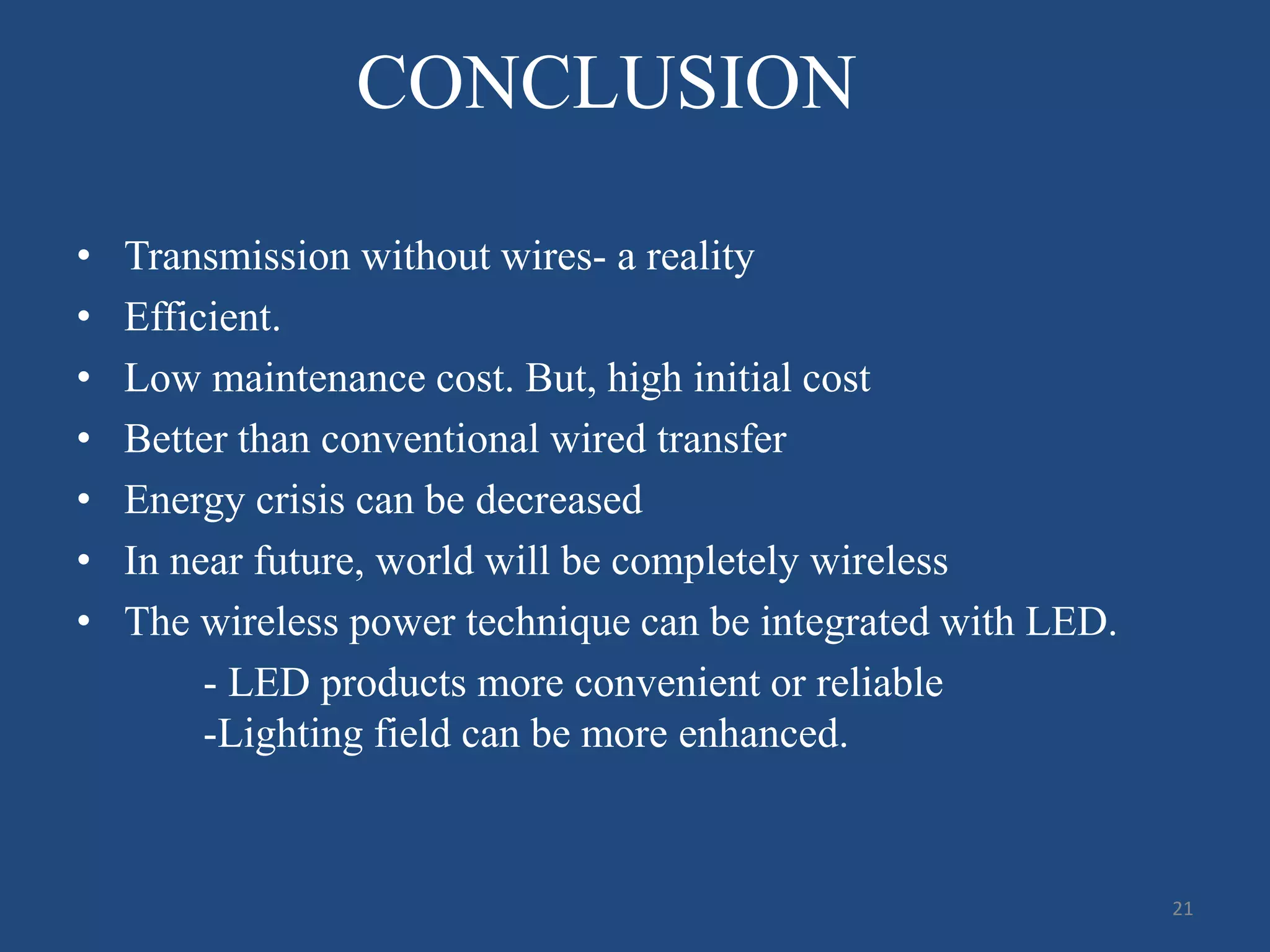 CONCLUSION
• Transmission without wires- a reality
• Efficient.
• Low maintenance cost. But, high initial cost
• Better than conventional wired transfer
• Energy crisis can be decreased
• In near future, world will be completely wireless
• The wireless power technique can be integrated with LED.
- LED products more convenient or reliable
-Lighting field can be more enhanced.
21
 