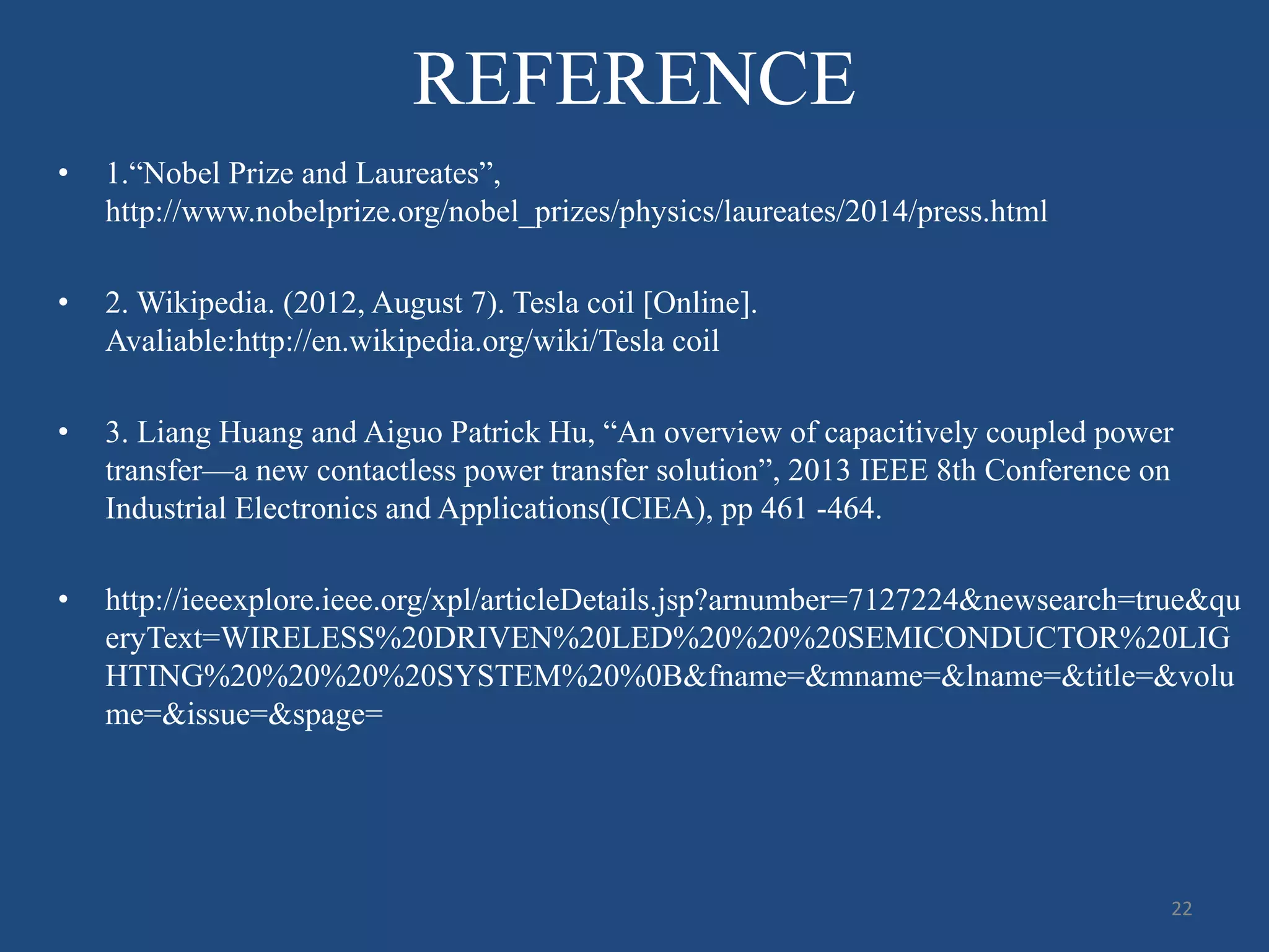 REFERENCE
• 1.“Nobel Prize and Laureates”,
http://www.nobelprize.org/nobel_prizes/physics/laureates/2014/press.html
• 2. Wikipedia. (2012, August 7). Tesla coil [Online].
Avaliable:http://en.wikipedia.org/wiki/Tesla coil
• 3. Liang Huang and Aiguo Patrick Hu, “An overview of capacitively coupled power
transfer—a new contactless power transfer solution”, 2013 IEEE 8th Conference on
Industrial Electronics and Applications(ICIEA), pp 461 -464.
• http://ieeexplore.ieee.org/xpl/articleDetails.jsp?arnumber=7127224&newsearch=true&qu
eryText=WIRELESS%20DRIVEN%20LED%20%20%20SEMICONDUCTOR%20LIG
HTING%20%20%20%20SYSTEM%20%0B&fname=&mname=&lname=&title=&volu
me=&issue=&spage=
22
 