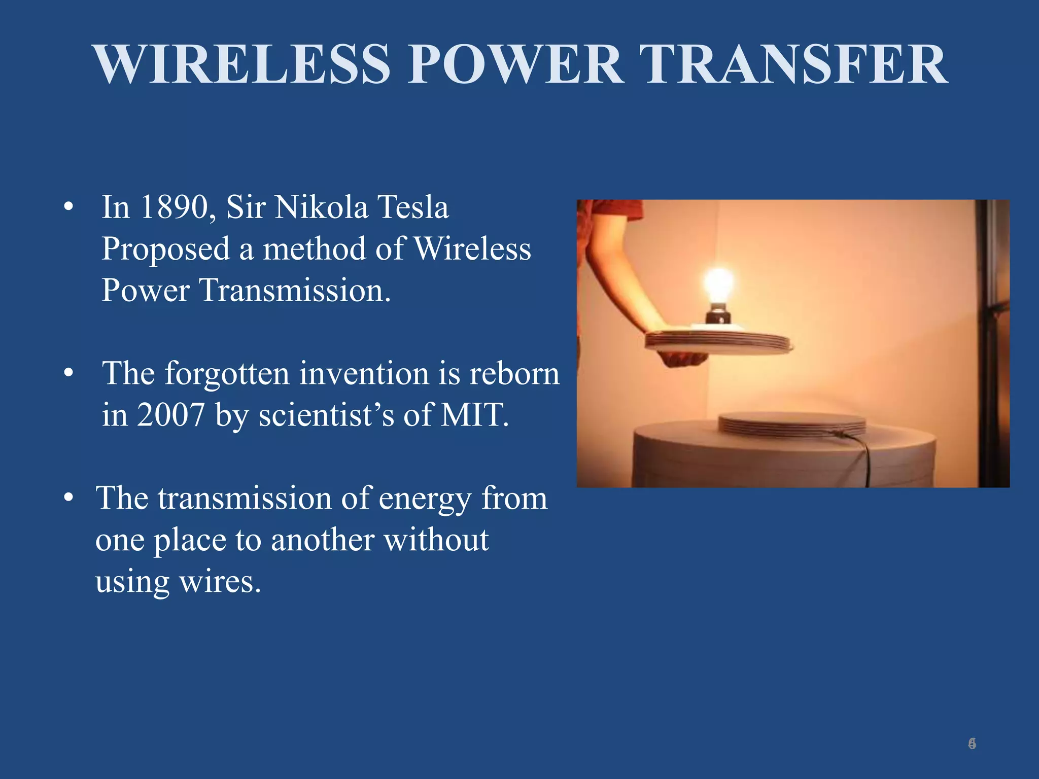 WIRELESS POWER TRANSFER
6
• In 1890, Sir Nikola Tesla
Proposed a method of Wireless
Power Transmission.
• The forgotten invention is reborn
in 2007 by scientist’s of MIT.
• The transmission of energy from
one place to another without
using wires.
4
 