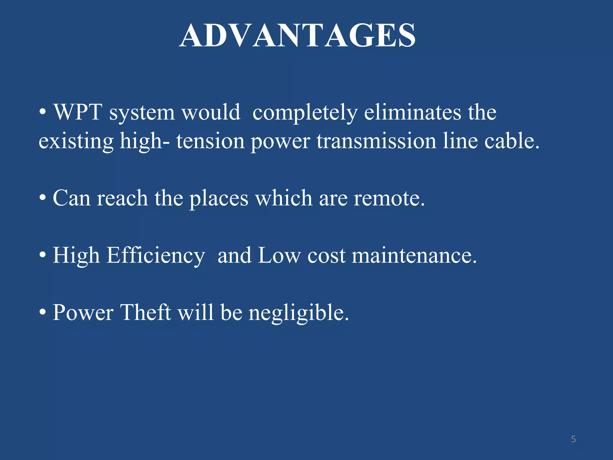 ADVANTAGES
• WPT system would completely eliminates the
existing high- tension power transmission line cable.
• Can reach the places which are remote.
• High Efficiency and Low cost maintenance.
• Power Theft will be negligible.
5
 
