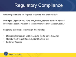 Regulatory ComplianceWhich Organizations are required to comply with the new law?Verbiage:  Organizations, “who own, license, store or maintain personalinformation about a resident of the Commonwealth of Massachusetts.”Personally Identifiable Information (PII) Includes:Electronic Transaction and Billing Data  (cc #s, bank data, etc)Identity-Theft Target Data (ss#, identification, etc)Customer Records