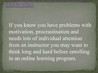 If you know you have problems with
motivation, procrastination and
needs lots of individual attention
from an instructor you may want to
think long and hard before enrolling
in an online learning program.
 