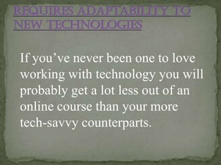If you’ve never been one to love
working with technology you will
probably get a lot less out of an
online course than your more
tech-savvy counterparts.
 
