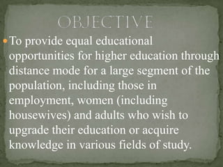  To provide equal educational
 opportunities for higher education through
 distance mode for a large segment of the
 population, including those in
 employment, women (including
 housewives) and adults who wish to
 upgrade their education or acquire
 knowledge in various fields of study.
 