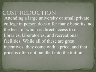 Attending a large university or small private
college in person does offer many benefits, not
the least of which is direct access to its
libraries, laboratories, and recreational
facilities. While all of these are great
incentives, they come with a price, and that
price is often not bundled into the tuition.
 