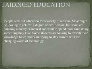 People seek out education for a variety of reasons. Most might
be looking to achieve a degree or certification, but some are
pursuing a hobby or interest and want to spend more time doing
something they love. Some students are looking to refresh their
knowledge base; others are trying to stay current with the
changing world of technology
 