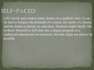 Life's hectic pace makes many claims on a student's time. It can
be hard to balance the demands of a career, the needs of a family,
and the desire to pursue an education. Students might ideally like
to throw themselves full time into a degree program in a
traditional educational environment, but that might not always be
possible
 