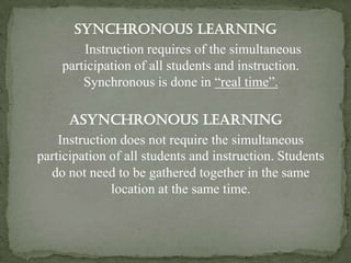 Synchronous Learning
        Instruction requires of the simultaneous
    participation of all students and instruction.
        Synchronous is done in “real time”.

      Asynchronous Learning
    Instruction does not require the simultaneous
participation of all students and instruction. Students
  do not need to be gathered together in the same
              location at the same time.
 