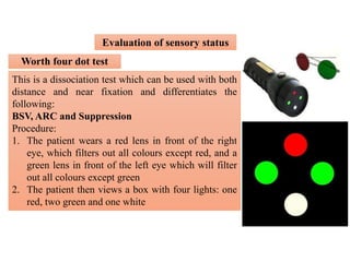 Evaluation of sensory status
Worth four dot test
This is a dissociation test which can be used with both
distance and near fixation and differentiates the
following:
BSV, ARC and Suppression
Procedure:
1. The patient wears a red lens in front of the right
eye, which filters out all colours except red, and a
green lens in front of the left eye which will filter
out all colours except green
2. The patient then views a box with four lights: one
red, two green and one white
 