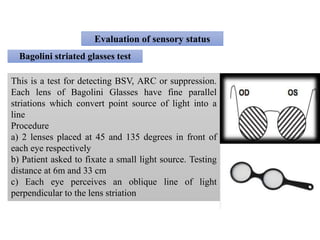 Evaluation of sensory status
Bagolini striated glasses test
This is a test for detecting BSV, ARC or suppression.
Each lens of Bagolini Glasses have fine parallel
striations which convert point source of light into a
line
Procedure
a) 2 lenses placed at 45 and 135 degrees in front of
each eye respectively
b) Patient asked to fixate a small light source. Testing
distance at 6m and 33 cm
c) Each eye perceives an oblique line of light
perpendicular to the lens striation
 