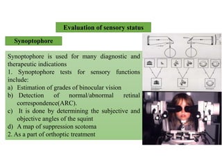 Evaluation of sensory status
Synoptophore
Synoptophore is used for many diagnostic and
therapeutic indications
1. Synoptophore tests for sensory functions
include:
a) Estimation of grades of binocular vision
b) Detection of normal/abnormal retinal
correspondence(ARC).
c) It is done by determining the subjective and
objective angles of the squint
d) A map of suppression scotoma
2. As a part of orthoptic treatment
 