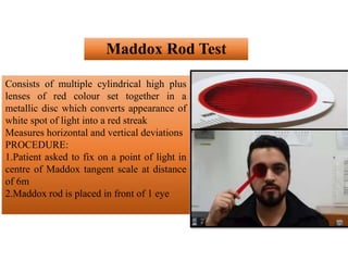 Maddox Rod Test
Consists of multiple cylindrical high plus
lenses of red colour set together in a
metallic disc which converts appearance of
white spot of light into a red streak
Measures horizontal and vertical deviations
PROCEDURE:
1.Patient asked to fix on a point of light in
centre of Maddox tangent scale at distance
of 6m
2.Maddox rod is placed in front of 1 eye
 