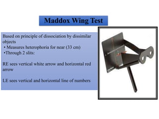 Maddox Wing Test
Based on principle of dissociation by dissimilar
objects
• Measures heterophoria for near (33 cm)
•Through 2 slits:
RE sees vertical white arrow and horizontal red
arrow
LE sees vertical and horizontal line of numbers
 
