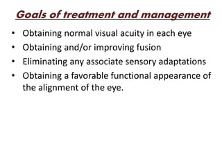 Goals of treatment and management
• Obtaining normal visual acuity in each eye
• Obtaining and/or improving fusion
• Eliminating any associate sensory adaptations
• Obtaining a favorable functional appearance of
the alignment of the eye.
 