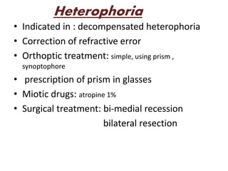 Heterophoria
• Indicated in : decompensated heterophoria
• Correction of refractive error
• Orthoptic treatment: simple, using prism ,
synoptophore
• prescription of prism in glasses
• Miotic drugs: atropine 1%
• Surgical treatment: bi-medial recession
bilateral resection
 
