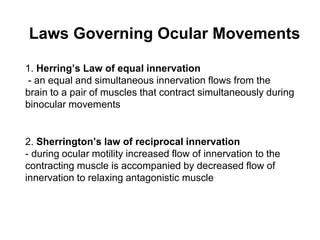1. Herring’s Law of equal innervation
- an equal and simultaneous innervation flows from the
brain to a pair of muscles that contract simultaneously during
binocular movements
2. Sherrington’s law of reciprocal innervation
- during ocular motility increased flow of innervation to the
contracting muscle is accompanied by decreased flow of
innervation to relaxing antagonistic muscle
Laws Governing Ocular Movements
 