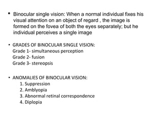 • Binocular single vision: When a normal individual fixes his
visual attention on an object of regard , the image is
formed on the fovea of both the eyes separately; but he
individual perceives a single image
• GRADES OF BINOCULAR SINGLE VISION:
Grade 1- simultaneous perception
Grade 2- fusion
Grade 3- stereopsis
• ANOMALIES OF BINOCULAR VISION:
1. Suppression
2. Amblyopia
3. Abnormal retinal correspondence
4. Diplopia
 