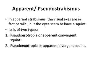 Apparent/ Pseudostrabismus
• In apparent strabismus, the visual axes are in
fact parallel, but the eyes seem to have a squint.
• Its is of two types:
1. Pseudoesotropia or apparent convergent
squint.
2. Pseudoexotropia or apparent divergent squint.
 