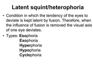 Latent squint/heterophoria
• Condition in which the tendency of the eyes to
deviate is kept latent by fusion. Therefore, when
the influence of fusion is removed the visual axis
of one eye deviates.
• Types: Esophoria
Exophoria
Hyperphoria
Hypophoria
Cyclophoria
 