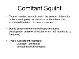 Comitant Squint
• Type of manifest squint in which the amount of deviation
in the squinting eye remains constant but there is no
associated limitation of ocular movement
• Due to sensory/motor/central obstacles during
development phase of binocular vision (3-6 months up to
5-6 years)
• Types: Convergent (esotropia)
Divergent (exotropia)
Vertical (hyper/hypotropia)
 