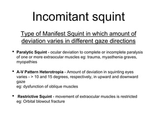 Incomitant squint
Type of Manifest Squint in which amount of
deviation varies in different gaze directions
• Paralytic Squint - ocular deviation to complete or incomplete paralysis
of one or more extraocular muscles eg: trauma, myasthenia graves,
myopathies
• A-V Pattern Heterotropia - Amount of deviation in squinting eyes
varies - > 10 and 15 degrees, respectively, in upward and downward
gaze
eg: dysfunction of oblique muscles
• Restrictive Squint - movement of extraocular muscles is restricted
eg: Orbital blowout fracture
 