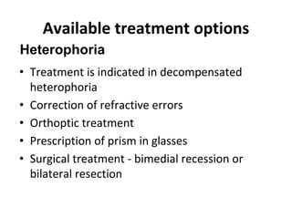 Available treatment options
• Treatment is indicated in decompensated
heterophoria
• Correction of refractive errors
• Orthoptic treatment
• Prescription of prism in glasses
• Surgical treatment - bimedial recession or
bilateral resection
Heterophoria
 