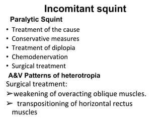 Incomitant squint
• Treatment of the cause
• Conservative measures
• Treatment of diplopia
• Chemodenervation
• Surgical treatment
Surgical treatment:
➢weakening of overacting oblique muscles.
➢ transpositioning of horizontal rectus
muscles
Paralytic Squint
A&V Patterns of heterotropia
 