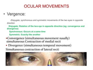 OCULAR MOVEMENTS
Vergence:
-Disjugate, synchronous and symmetric movements of the two eyes in opposite
direction
Disjugate: Rotation of the two eye in opposite direction (eg; convergence and
divergence)
Synchronous: Occurs at a same time
Symmetric: Exactly like another
•
Convergence (simultaneous movement nasally)
simultaneous Contraction of medial recti
 Divergence (simultaneous temporal movement)
Simultaneous contraction of lateral recti
 