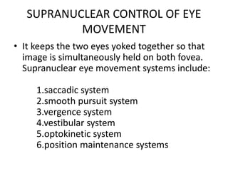 SUPRANUCLEAR CONTROL OF EYE
MOVEMENT
• It keeps the two eyes yoked together so that
image is simultaneously held on both fovea.
Supranuclear eye movement systems include:
1.saccadic system
2.smooth pursuit system
3.vergence system
4.vestibular system
5.optokinetic system
6.position maintenance systems
 