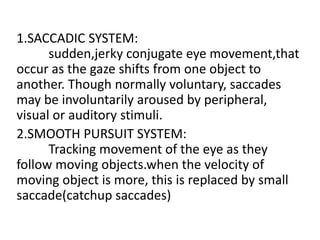 1.SACCADIC SYSTEM:
sudden,jerky conjugate eye movement,that
occur as the gaze shifts from one object to
another. Though normally voluntary, saccades
may be involuntarily aroused by peripheral,
visual or auditory stimuli.
2.SMOOTH PURSUIT SYSTEM:
Tracking movement of the eye as they
follow moving objects.when the velocity of
moving object is more, this is replaced by small
saccade(catchup saccades)
 