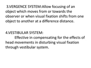 3.VERGENCE SYSTEM:Allow focusing of an
object which moves from or towards the
observer or when visual fixation shifts from one
object to another at a difference distance.
4.VESTIBULAR SYSTEM:
Effective in compensating for the effects of
head movements in disturbing visual fixation
through vestibular system.
 
