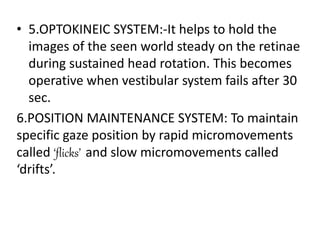• 5.OPTOKINEIC SYSTEM:-It helps to hold the
images of the seen world steady on the retinae
during sustained head rotation. This becomes
operative when vestibular system fails after 30
sec.
6.POSITION MAINTENANCE SYSTEM: To maintain
specific gaze position by rapid micromovements
called ‘flicks’ and slow micromovements called
‘drifts’.
 