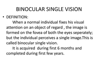 BINOCULAR SINGLE VISION
• DEFINITION:
When a normal individual fixes his visual
attention on an object of regard , the image is
formed on the fovea of both the eyes seperately;
but the individual perceives a single image.This is
called binocular single vision.
It is acquired during first 6 months and
completed during first few years.
 