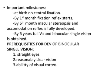 • Important milestones:
-at birth no central fixation.
-By 1st month fixation reflex starts.
-By 6th month macular stereopsis and
accomodation reflex is fully developed.
-By 6 years full Va and binocular single vision
is obtained.
PREREQUISITIES FOR DEV OF BINOCULAR
SINGLE VISION:
1. straight eyes
2.reasonably clear vision
3.abilitty of visual cortex.
 