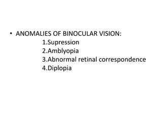 • ANOMALIES OF BINOCULAR VISION:
1.Supression
2.Amblyopia
3.Abnormal retinal correspondence
4.Diplopia
 