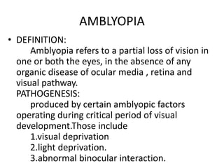 AMBLYOPIA
• DEFINITION:
Amblyopia refers to a partial loss of vision in
one or both the eyes, in the absence of any
organic disease of ocular media , retina and
visual pathway.
PATHOGENESIS:
produced by certain amblyopic factors
operating during critical period of visual
development.Those include
1.visual deprivation
2.light deprivation.
3.abnormal binocular interaction.
 