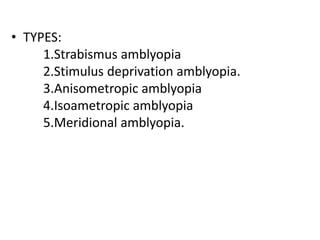 • TYPES:
1.Strabismus amblyopia
2.Stimulus deprivation amblyopia.
3.Anisometropic amblyopia
4.Isoametropic amblyopia
5.Meridional amblyopia.
 