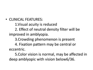 • CLINICAL FEATURES:
1.Visual acuity is reduced
2. Effect of neutral density filter will be
improved in amblyopia.
3.Crowding phenomenon is present
4. Fixation pattern may be central or
eccentric.
5.Color vision is normal, may be affected in
deep amblyopic with vision below6/36.
 