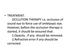 • TREATMENT:
OCCLUTION THERAPY i.e, occlusion of
sound eye to force use of amblyopic eye.
However, before the occlusion therapy is
started, it should be ensured that:
1.Opacity , if any should be removed.
2.Refractive error if any should be
corrected.
 