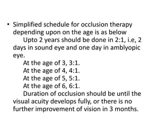 • Simplified schedule for occlusion therapy
depending upon on the age is as below
Upto 2 years should be done in 2:1, i.e, 2
days in sound eye and one day in amblyopic
eye.
At the age of 3, 3:1.
At the age of 4, 4:1.
At the age of 5, 5:1.
At the age of 6, 6:1.
Duration of occlusion should be until the
visual acuity develops fully, or there is no
further improvement of vision in 3 months.
 