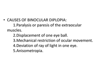 • CAUSES OF BINOCULAR DIPLOPIA:
1.Paralysis or paresis of the extraocular
muscles.
2.Displacement of one eye ball.
3.Mechanical restriction of ocular movement.
4.Deviation of ray of light in one eye.
5.Anisometropia.
 