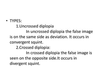 • TYPES:
1.Uncrossed diplopia
In uncrossed diplopia the false image
is on the same side as deviation. It occurs in
convergent squint.
2.Crossed diplopia:
In crossed diplopia the false image is
seen on the opposite side.It occurs in
divergent squint.
 