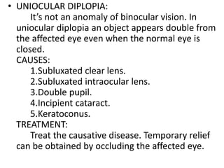 • UNIOCULAR DIPLOPIA:
It’s not an anomaly of binocular vision. In
uniocular diplopia an object appears double from
the affected eye even when the normal eye is
closed.
CAUSES:
1.Subluxated clear lens.
2.Subluxated intraocular lens.
3.Double pupil.
4.Incipient cataract.
5.Keratoconus.
TREATMENT:
Treat the causative disease. Temporary relief
can be obtained by occluding the affected eye.
 
