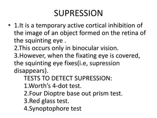 SUPRESSION
• 1.It is a temporary active cortical inhibition of
the image of an object formed on the retina of
the squinting eye .
2.This occurs only in binocular vision.
3.However, when the fixating eye is covered,
the squinting eye fixes(i.e, supression
disappears).
TESTS TO DETECT SUPRESSION:
1.Worth’s 4-dot test.
2.Four Dioptre base out prism test.
3.Red glass test.
4.Synoptophore test
 