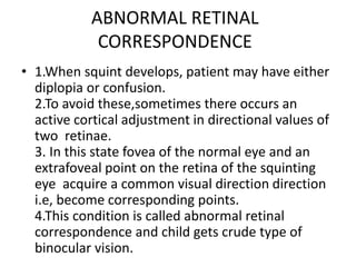 ABNORMAL RETINAL
CORRESPONDENCE
• 1.When squint develops, patient may have either
diplopia or confusion.
2.To avoid these,sometimes there occurs an
active cortical adjustment in directional values of
two retinae.
3. In this state fovea of the normal eye and an
extrafoveal point on the retina of the squinting
eye acquire a common visual direction direction
i.e, become corresponding points.
4.This condition is called abnormal retinal
correspondence and child gets crude type of
binocular vision.
 