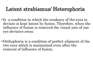 Latent strabismus/ Heterophoria
•Is a condition in which the tendency of the eyes to
deviate is kept latent by fusion. Therefore, when the
influence of fusion is removed the visual axis of one
eye deviates away.
•Orthophoria is a condition of perfect aligment of the
two eyes which is maintained even after the
removal of influence of fusion.
 